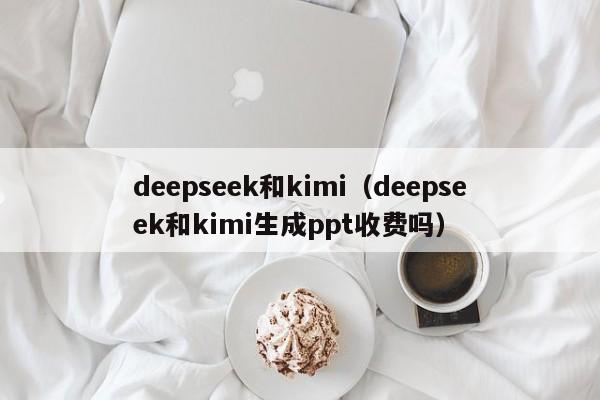 deepseek和kimi（deepseek和kimi生成ppt收费吗）