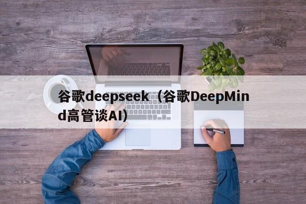 谷歌deepseek（谷歌DeepMind高管谈AI）