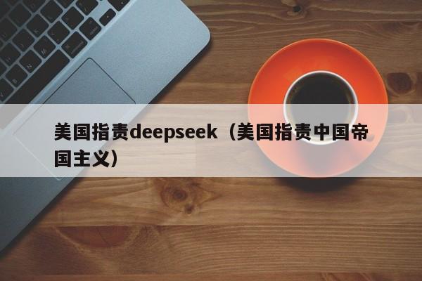 美国指责deepseek（美国指责中国帝国主义）