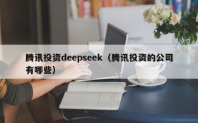 腾讯投资deepseek（腾讯投资的公司有哪些）