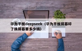 华为平板deepseek（华为平板屏幕碎了换屏幕要多少钱）