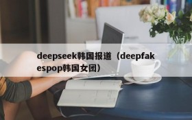 deepseek韩国报道（deepfakespop韩国女团）