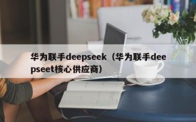 华为联手deepseek（华为联手deepseet核心供应商）