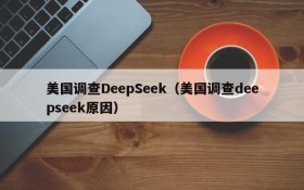 美国调查DeepSeek（美国调查deepseek原因）