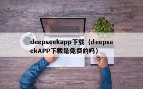 deepseekapp下载（deepseekAPP下载是免费的吗）