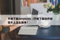 平板下载deepseek（平板下载软件安装不上怎么回事）