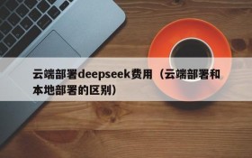 云端部署deepseek费用（云端部署和本地部署的区别）