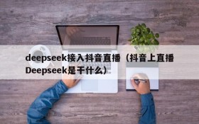 deepseek接入抖音直播(抖音上直播Deepseek是干什么)