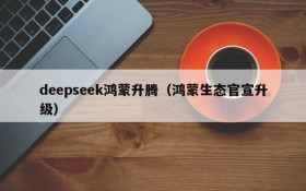 deepseek鸿蒙升腾(鸿蒙生态官宣升级)