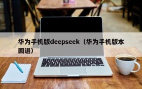 华为手机版deepseek（华为手机版本回退）