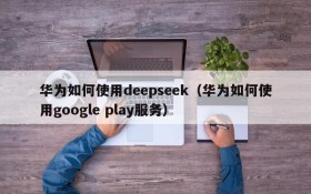 华为如何使用deepseek（华为如何使用google play服务）