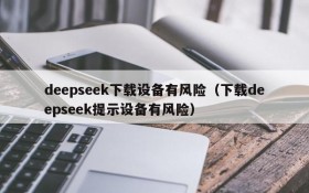 deepseek下载设备有风险(下载deepseek提示设备有风险)