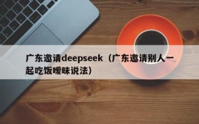 广东邀请deepseek（广东邀请别人一起吃饭暧昧说法）