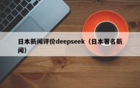 日本新闻评价deepseek(日本著名新闻)