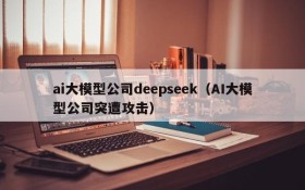 ai大模型公司deepseek(AI大模型公司突遭攻击)