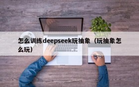 怎么训练deepseek玩抽象(玩抽象怎么玩)