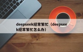deepseek经常繁忙(deepseek经常繁忙怎么办)