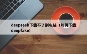 deepseek下载不了到电脑(如何下载deepfake)