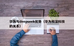 华为与deepseek优势（华为和深科技的关系）