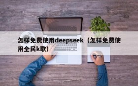 怎样免费使用deepseek（怎样免费使用全民k歌）