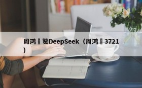 周鸿祎赞DeepSeek(周鸿祎3721)