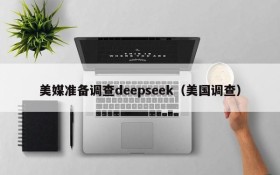 美媒准备调查deepseek(美国调查)