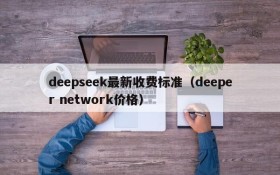 deepseek最新收费标准(deeper network价格)