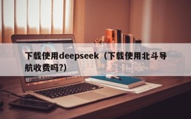下载使用deepseek（下载使用北斗导航收费吗?）
