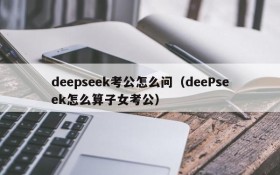 deepseek考公怎么问(deePseek怎么算子女考公)