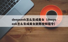 deepseek怎么生成美女(deepseek怎么生成美女跳舞视频指令)