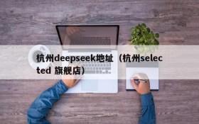 杭州deepseek地址（杭州selected 旗舰店）