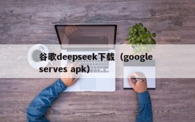 谷歌deepseek下载（google serves apk）