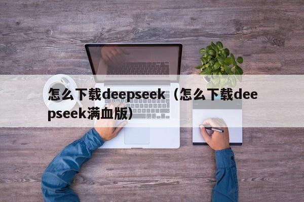 怎么下载deepseek（怎么下载deepseek满血版）