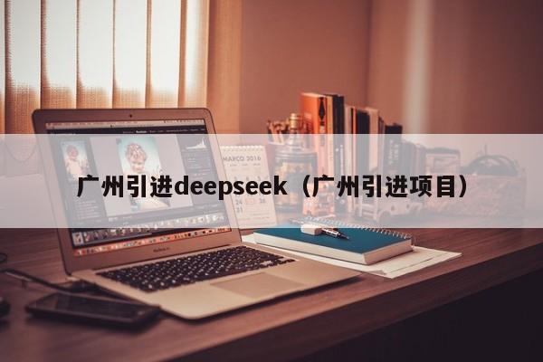 广州引进deepseek（广州引进项目）