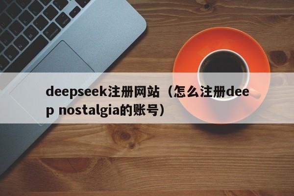 deepseek注册网站（怎么注册deep nostalgia的账号）