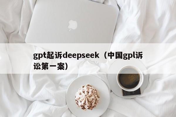 gpt起诉deepseek（中国gpl诉讼第一案）