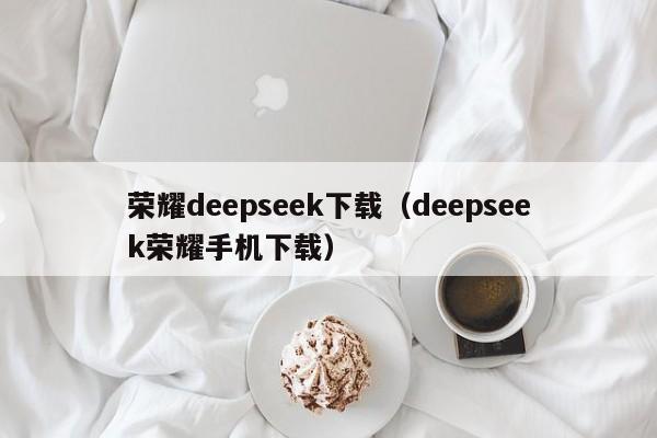 荣耀deepseek下载（deepseek荣耀手机下载）