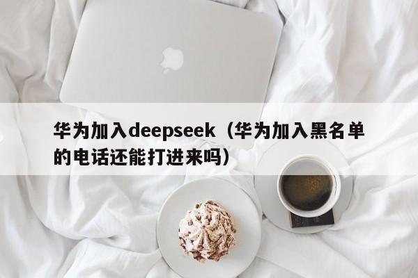 华为加入deepseek（华为加入黑名单的电话还能打进来吗）