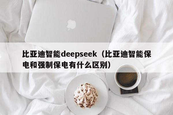 比亚迪智能deepseek（比亚迪智能保电和强制保电有什么区别）