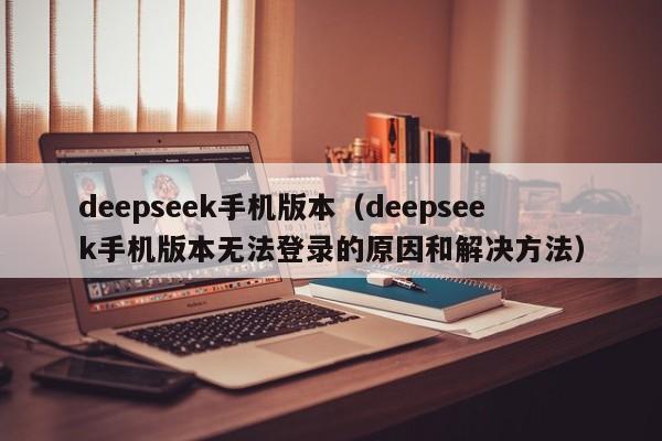 deepseek手机版本（deepseek手机版本无法登录的原因和解决方法）