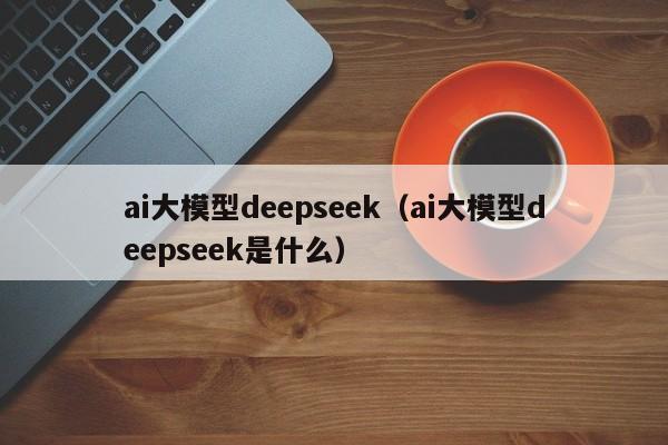 ai大模型deepseek（ai大模型deepseek是什么）