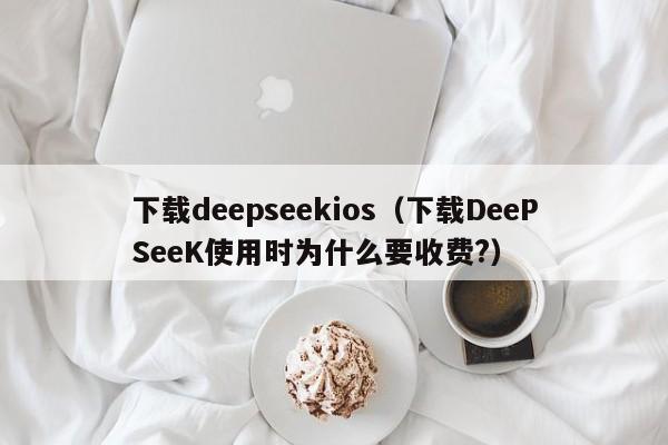 下载deepseekios（下载DeePSeeK使用时为什么要收费?）