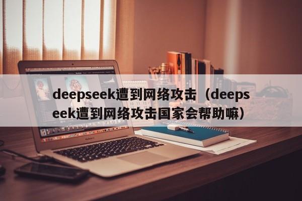 deepseek遭到网络攻击（deepseek遭到网络攻击国家会帮助嘛）