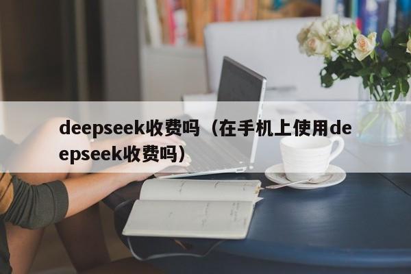 deepseek收费吗（在手机上使用deepseek收费吗）