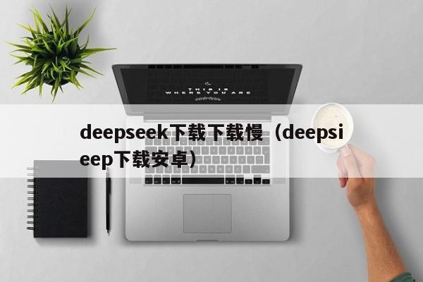 deepseek下载下载慢（deepsieep下载安卓）