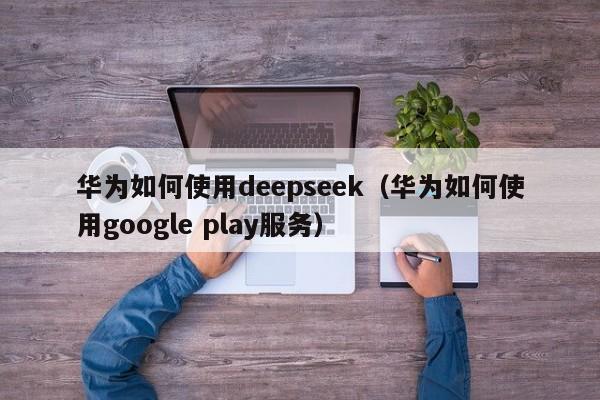 华为如何使用deepseek（华为如何使用google play服务）