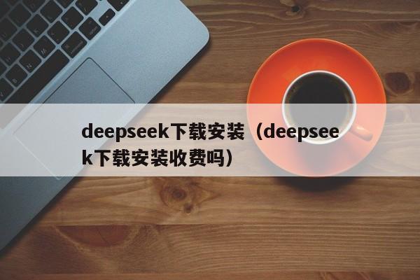 deepseek下载安装（deepseek下载安装收费吗）