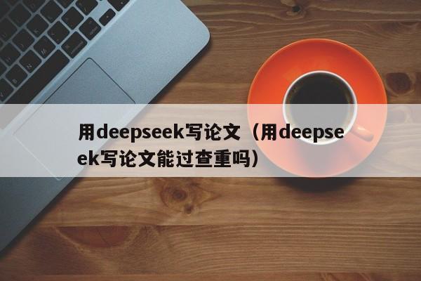 用deepseek写论文（用deepseek写论文能过查重吗）