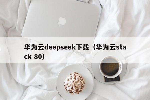 华为云deepseek下载（华为云stack 80）