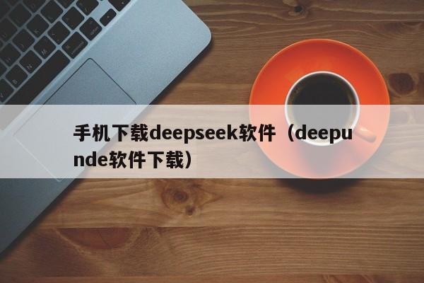 手机下载deepseek软件（deepunde软件下载）